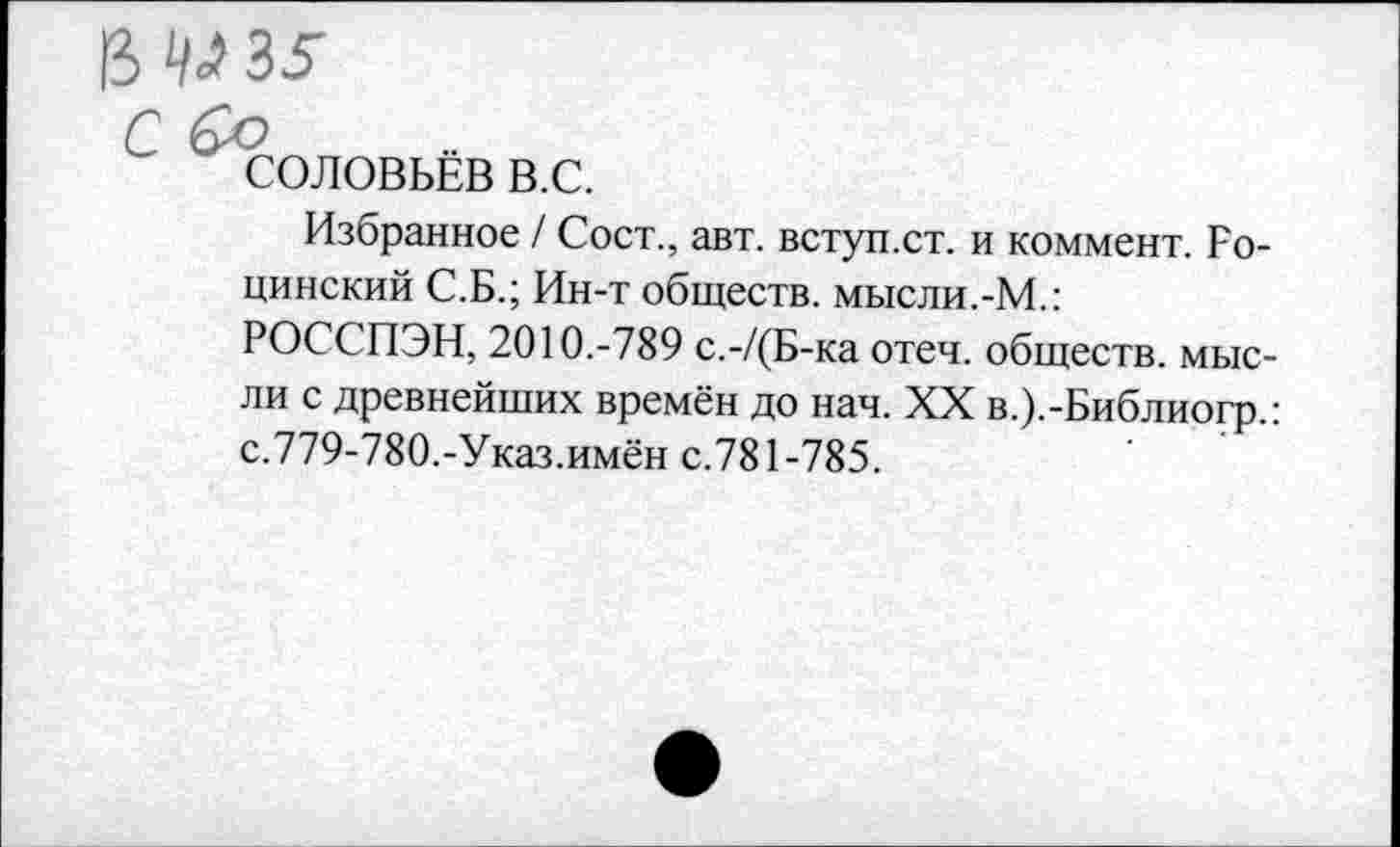 ﻿В ^35
Соловьёв в.с.
Избранное / Сост., авт. вступ.ст. и коммент. Родинский С.Б.; Ин-т обществ, мысли.-М.:
РОССПЭН, 2010.-789 с.-/(Б-ка отеч. обществ, мысли с древнейших времён до нач. XX в.).-Библиогр.: с.779-780.-Указ.имён с.781-785.